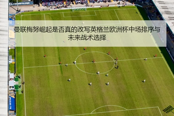 曼联梅努崛起是否真的改写英格兰欧洲杯中场排序与未来战术选择