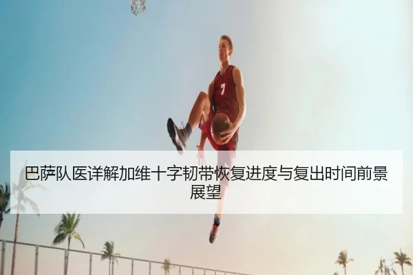 巴萨队医详解加维十字韧带恢复进度与复出时间前景展望